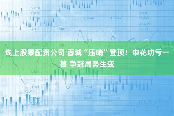 线上股票配资公司 蓉城“压哨”登顶！申花功亏一篑 争冠局势生变