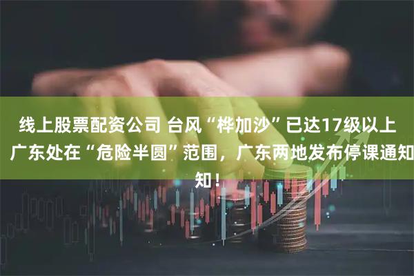 线上股票配资公司 台风“桦加沙”已达17级以上！广东处在“危险半圆”范围，广东两地发布停课通知！