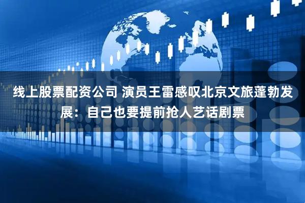 线上股票配资公司 演员王雷感叹北京文旅蓬勃发展：自己也要提前抢人艺话剧票