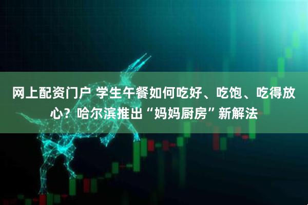 网上配资门户 学生午餐如何吃好、吃饱、吃得放心？哈尔滨推出“妈妈厨房”新解法