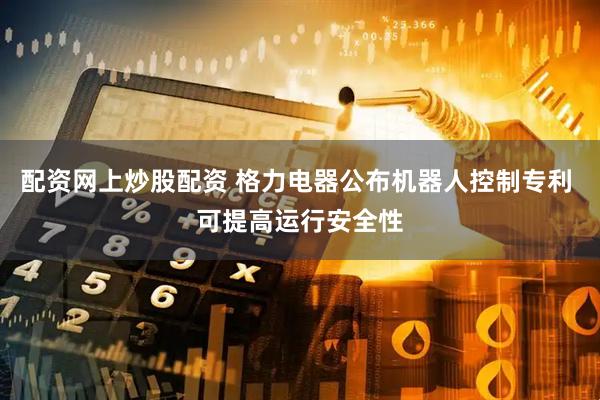 配资网上炒股配资 格力电器公布机器人控制专利 可提高运行安全性