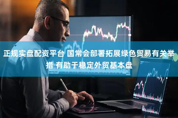 正规实盘配资平台 国常会部署拓展绿色贸易有关举措 有助于稳定外贸基本盘