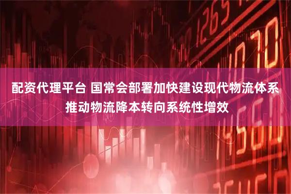配资代理平台 国常会部署加快建设现代物流体系 推动物流降本转向系统性增效