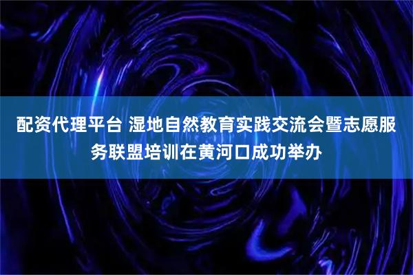 配资代理平台 湿地自然教育实践交流会暨志愿服务联盟培训在黄河口成功举办
