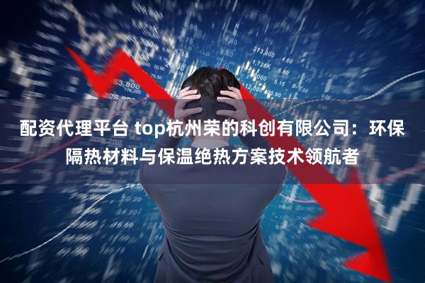 配资代理平台 top杭州荣的科创有限公司:环保隔热材料与保温绝热方案技术领航者