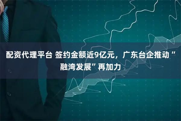 配资代理平台 签约金额近9亿元，广东台企推动“融湾发展”再加力