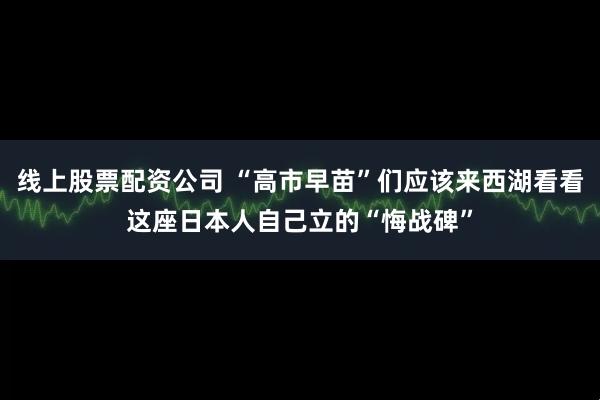 线上股票配资公司 “高市早苗”们应该来西湖看看这座日本人自己立的“悔战碑”