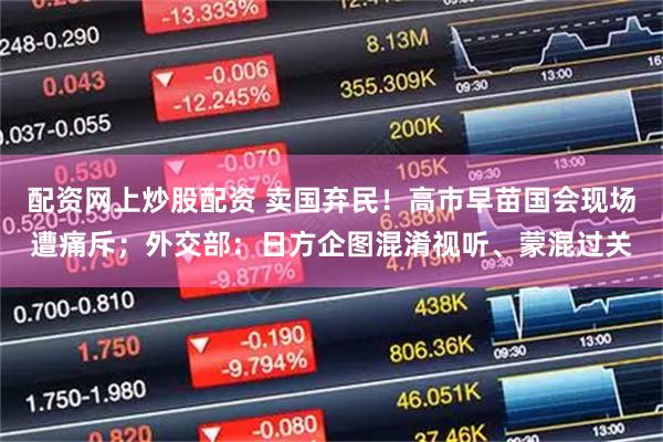 配资网上炒股配资 卖国弃民!高市早苗国会现场遭痛斥;外交部:日方企图混淆视听、蒙混过关