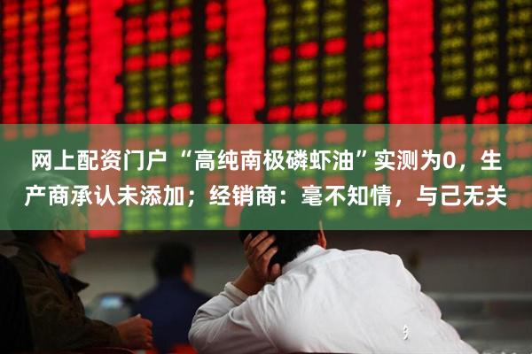 网上配资门户 “高纯南极磷虾油”实测为0,生产商承认未添加;经销商:毫不知情,与己无关