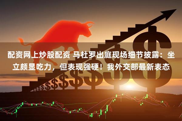 配资网上炒股配资 马杜罗出庭现场细节披露:坐立颇显吃力,但表现强硬!我外交部最新表态