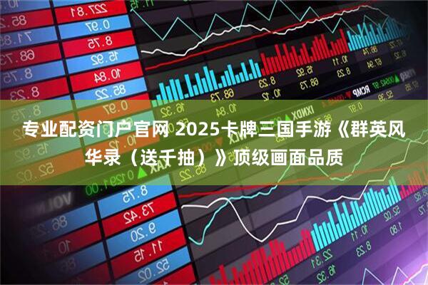 专业配资门户官网 2025卡牌三国手游《群英风华录（送千抽）》顶级画面品质