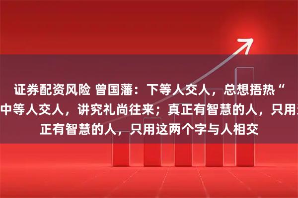 证券配资风险 曾国藩：下等人交人，总想捂热“喂不熟”的石头；中等人交人，讲究礼尚往来；真正有智慧的人，只用这两个字与人相交