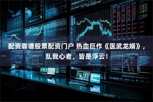 配资靠谱股票配资门户 热血巨作《医武龙婿》，乱我心者，皆是浮云！