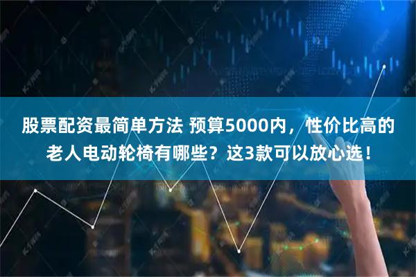 股票配资最简单方法 预算5000内,性价比高的老人电动轮椅有哪些?这3款可以放心选!