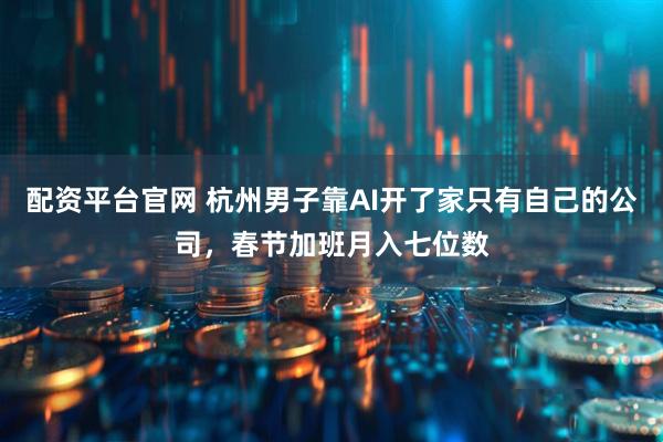 配资平台官网 杭州男子靠AI开了家只有自己的公司，春节加班月入七位数