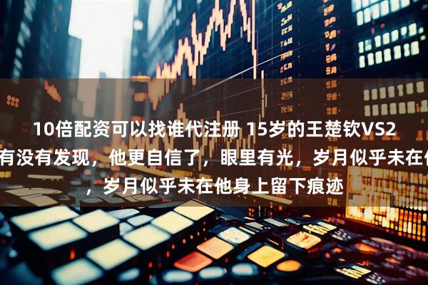 10倍配资可以找谁代注册 15岁的王楚钦VS25岁的王楚钦，有没有发现，他更自信了，眼里有光，岁月似乎未在他身上留下痕迹