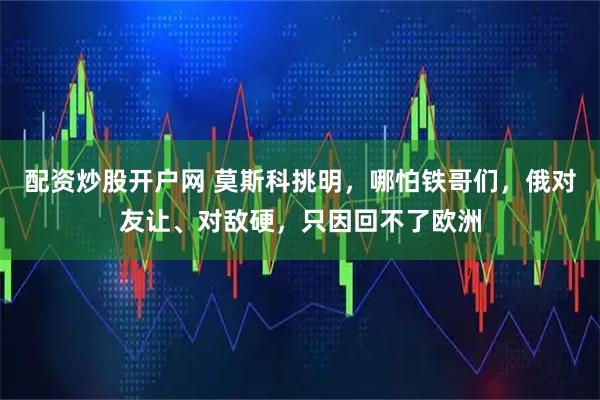 配资炒股开户网 莫斯科挑明,哪怕铁哥们,俄对友让、对敌硬,只因回不了欧洲