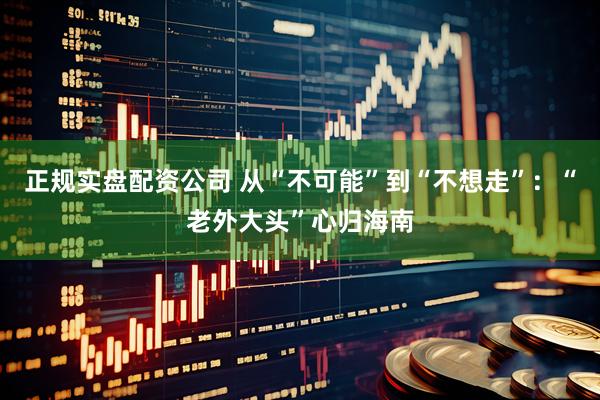 正规实盘配资公司 从“不可能”到“不想走”:“老外大头”心归海南