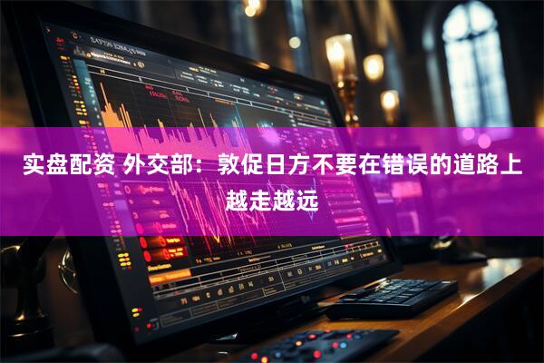 实盘配资 外交部:敦促日方不要在错误的道路上越走越远