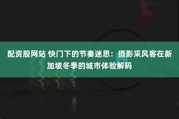 配资股网站 快门下的节奏迷思：摄影采风客在新加坡冬季的城市体验解码