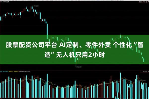 股票配资公司平台 AI定制、零件外卖 个性化“智造”无人机只用2小时