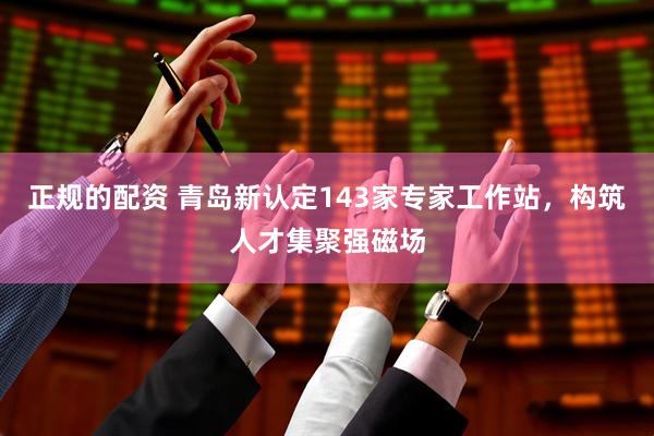 正规的配资 青岛新认定143家专家工作站，构筑人才集聚强磁场