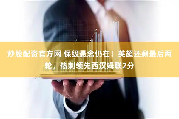 炒股配资官方网 保级悬念仍在！英超还剩最后两轮，热刺领先西汉姆联2分