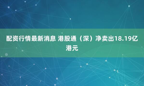 配资行情最新消息 港股通（深）净卖出18.19亿港元