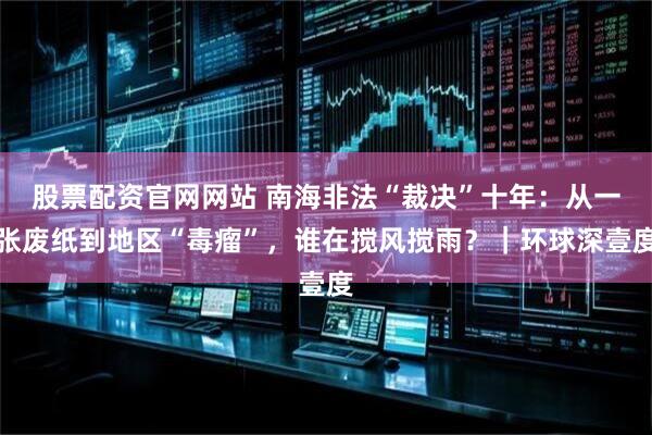 股票配资官网网站 南海非法“裁决”十年:从一张废纸到地区“毒瘤”,谁在搅风搅雨?|环球深壹度