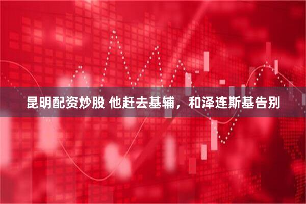 昆明配资炒股 他赶去基辅，和泽连斯基告别
