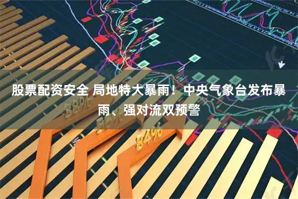股票配资安全 局地特大暴雨！中央气象台发布暴雨、强对流双预警