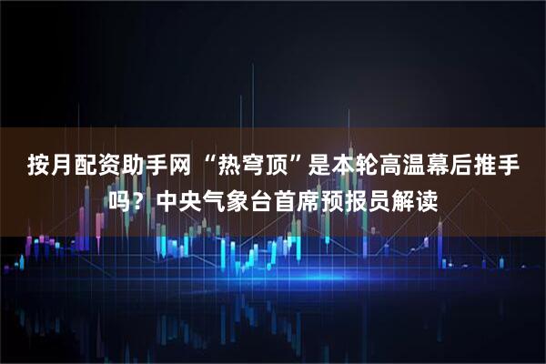 按月配资助手网 “热穹顶”是本轮高温幕后推手吗？中央气象台首席预报员解读