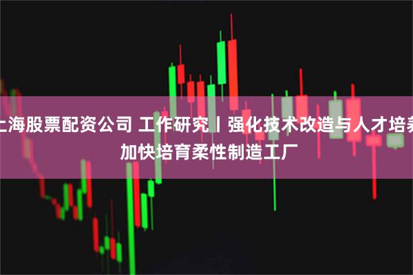 上海股票配资公司 工作研究丨强化技术改造与人才培养 加快培育柔性制造工厂